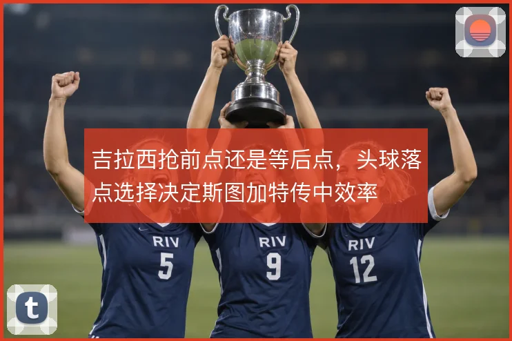 吉拉西抢前点还是等后点,头球落点选择决定斯图加特传中效率