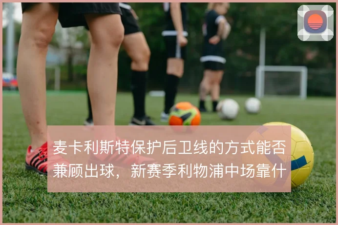 麦卡利斯特保护后卫线的方式能否兼顾出球,新赛季利物浦中场靠什么平衡