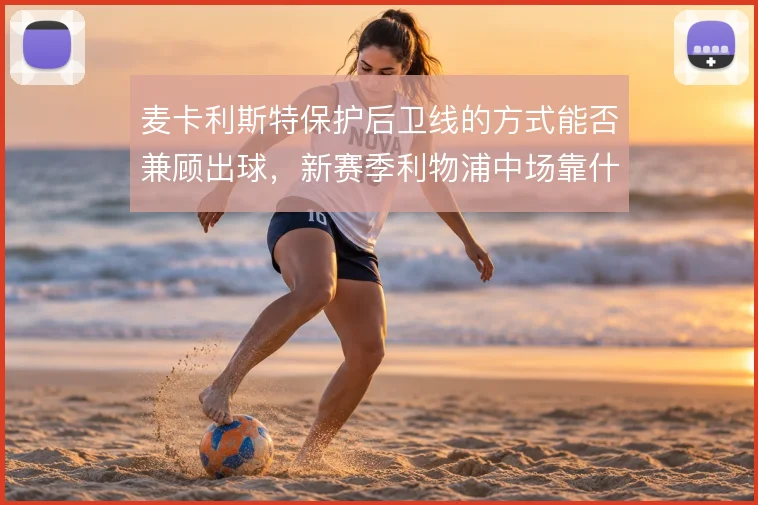 麦卡利斯特保护后卫线的方式能否兼顾出球,新赛季利物浦中场靠什么平衡