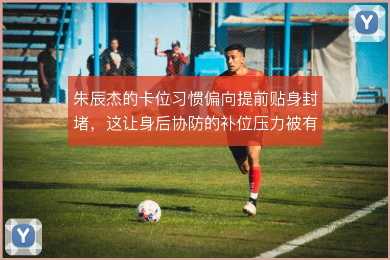 朱辰杰的卡位习惯偏向提前贴身封堵，这让身后协防的补位压力被有效分摊