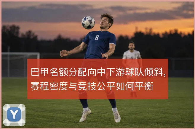 巴甲名额分配向中下游球队倾斜，赛程密度与竞技公平如何平衡