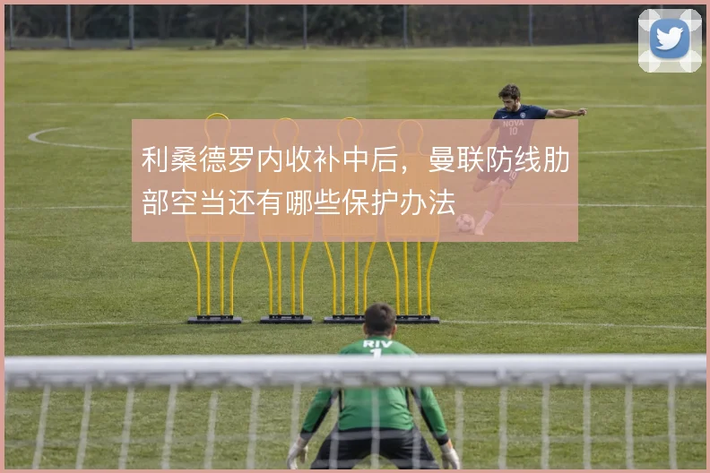 利桑德罗内收补中后,曼联防线肋部空当还有哪些保护办法