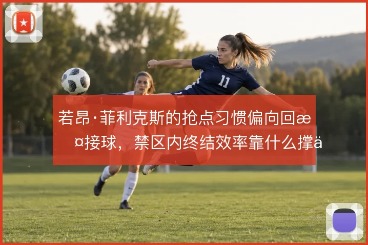 若昂·菲利克斯的抢点习惯偏向回撤接球,禁区内终结效率靠什么撑住