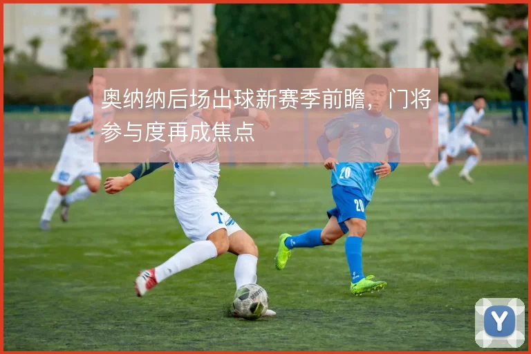 奥纳纳后场出球新赛季前瞻,门将参与度再成焦点