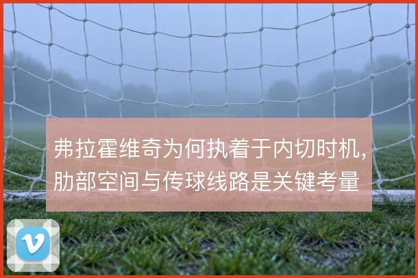 弗拉霍维奇为何执着于内切时机,肋部空间与传球线路是关键考量
