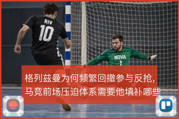格列兹曼为何频繁回撤参与反抢，马竞前场压迫体系需要他填补哪些空当