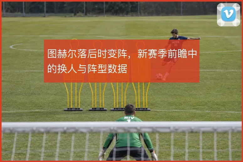 图赫尔落后时变阵，新赛季前瞻中的换人与阵型数据
