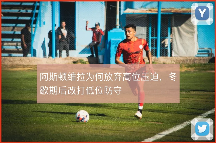阿斯顿维拉为何放弃高位压迫，冬歇期后改打低位防守