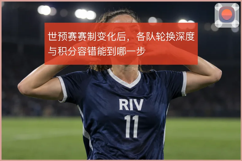 世预赛赛制变化后,各队轮换深度与积分容错能到哪一步
