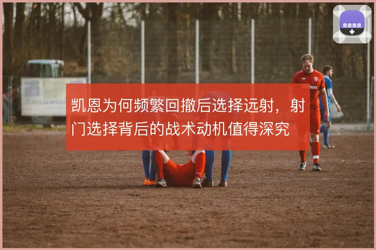 凯恩为何频繁回撤后选择远射,射门选择背后的战术动机值得深究