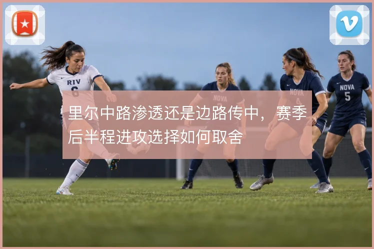 里尔中路渗透还是边路传中,赛季后半程进攻选择如何取舍