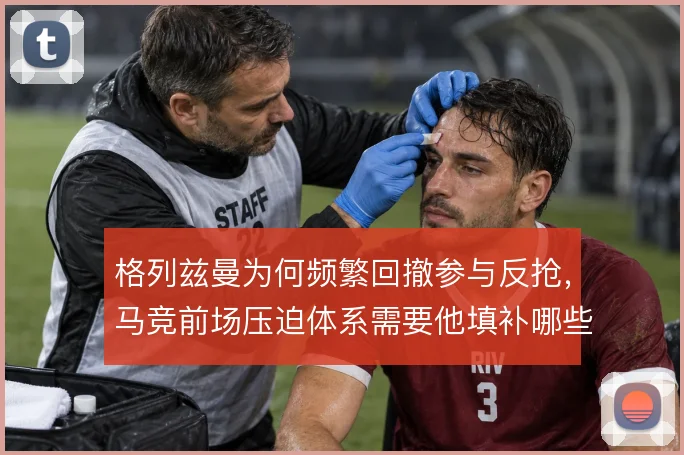 格列兹曼为何频繁回撤参与反抢,马竞前场压迫体系需要他填补哪些空当