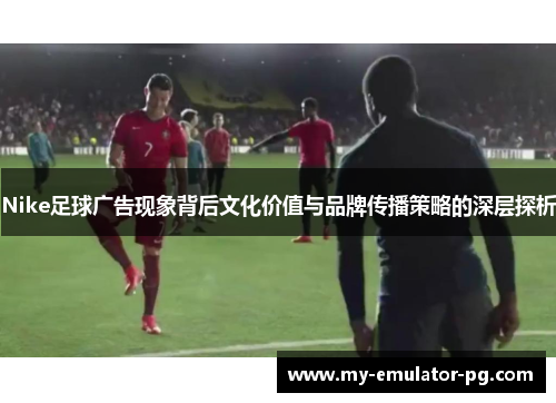 Nike足球广告现象背后文化价值与品牌传播策略的深层探析