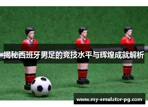 揭秘西班牙男足的竞技水平与辉煌成就解析