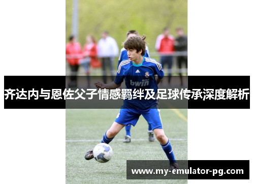 齐达内与恩佐父子情感羁绊及足球传承深度解析