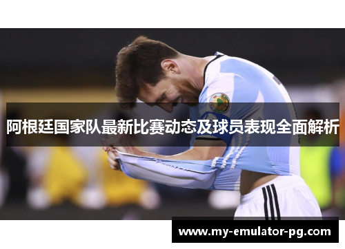 阿根廷国家队最新比赛动态及球员表现全面解析 阿根廷国家队最新比赛动态及球员表现全面解析