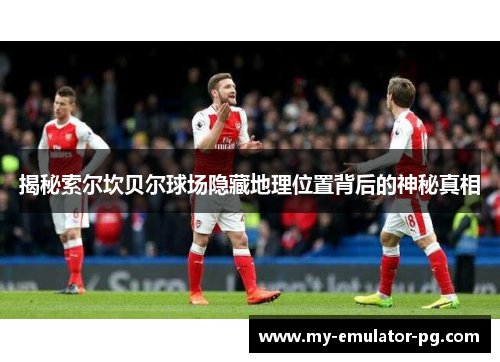 揭秘索尔坎贝尔球场隐藏地理位置背后的神秘真相 揭秘索尔坎贝尔球场隐藏地理位置背后的神秘真相