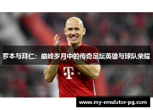 罗本与拜仁:巅峰岁月中的传奇足坛英雄与球队荣耀 罗本与拜仁:巅峰岁月中的传奇足坛英雄与球队荣耀
