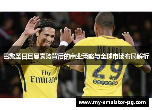 巴黎圣日耳曼豪购背后的商业策略与全球市场布局解析
