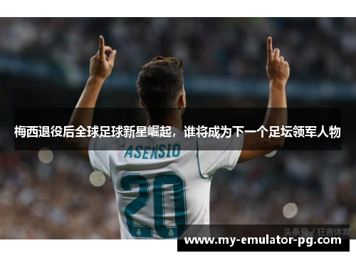 梅西退役后全球足球新星崛起，谁将成为下一个足坛领军人物