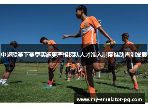 中超联赛下赛季实施更严格梯队人才准入制度推动青训发展