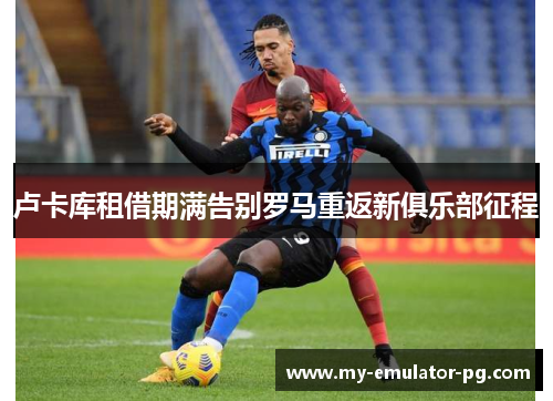 卢卡库租借期满告别罗马重返新俱乐部征程 卢卡库租借期满告别罗马重返新俱乐部征程