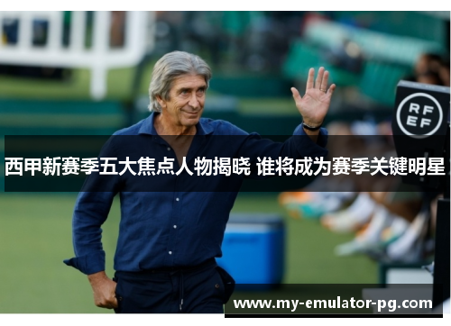 西甲新赛季五大焦点人物揭晓 谁将成为赛季关键明星