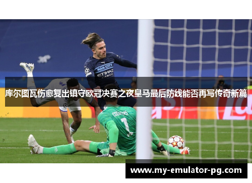 库尔图瓦伤愈复出镇守欧冠决赛之夜皇马最后防线能否再写传奇新篇 库尔图瓦伤愈复出镇守欧冠决赛之夜皇马最后防线能否再写传奇新篇