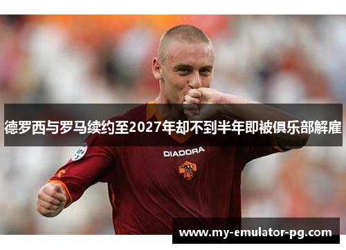 德罗西与罗马续约至2027年却不到半年即被俱乐部解雇